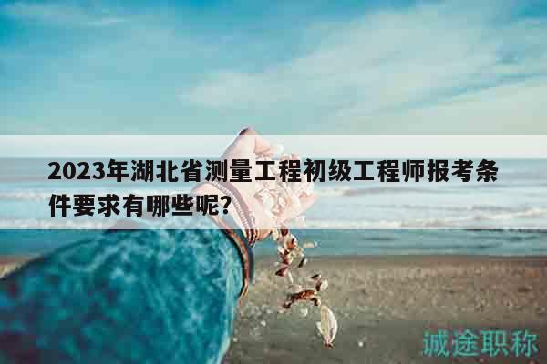 2023年湖北省測(cè)量工程初級(jí)工程師報(bào)考條件要求有哪些呢？