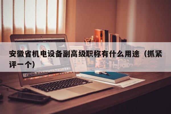 安徽省機(jī)電設(shè)備副高級職稱有什么用途（抓緊評一個(gè)）