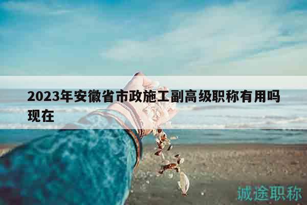 2023年安徽省市政施工副高級(jí)職稱(chēng)有用嗎現(xiàn)在