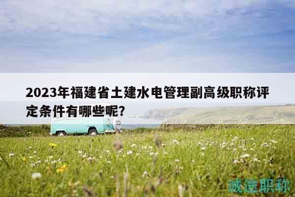 2023年福建省土建水電管理副高級職稱評定條件有哪些呢？