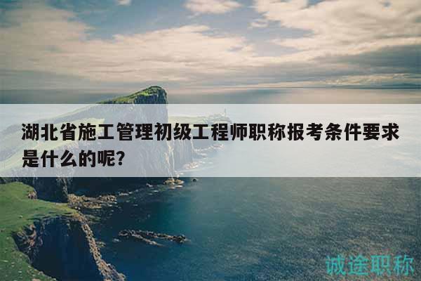 湖北省施工管理初級(jí)工程師職稱報(bào)考條件要求是什么的呢？