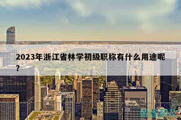 2023年浙江省林學(xué)初級(jí)職稱有什么用途呢？