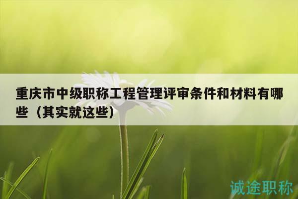 重慶市中級(jí)職稱工程管理評(píng)審條件和材料有哪些（其實(shí)就這些）
