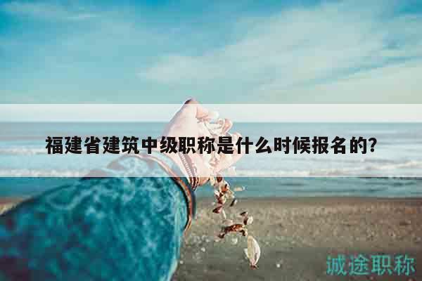 福建省建筑中級職稱是什么時(shí)候報(bào)名的？