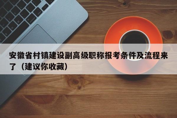 安徽省村鎮(zhèn)建設(shè)副高級職稱報考條件及流程來了（建議你收藏）