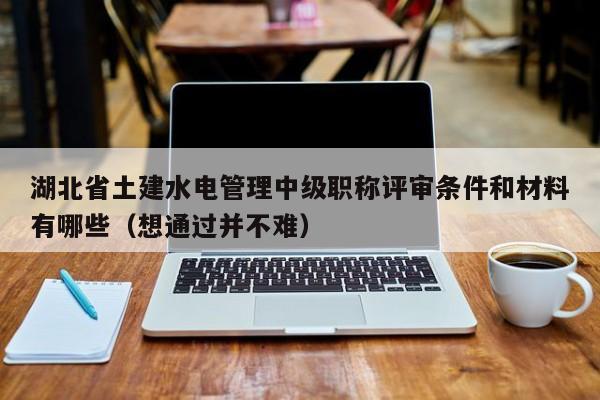 湖北省土建水電管理中級(jí)職稱評(píng)審條件和材料有哪些（想通過并不難）