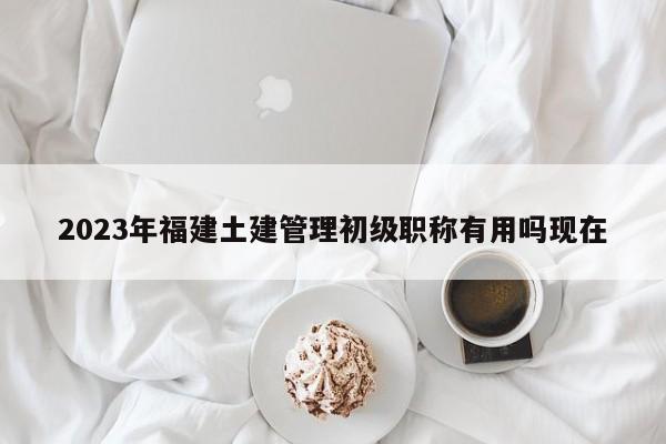 2023年福建土建管理初級(jí)職稱有用嗎現(xiàn)在
