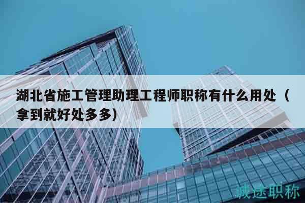 湖北省施工管理助理工程師職稱有什么用處（拿到就好處多多）