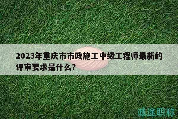 2023年重慶市市政施工中級(jí)工程師最新的評(píng)審要求是什么？