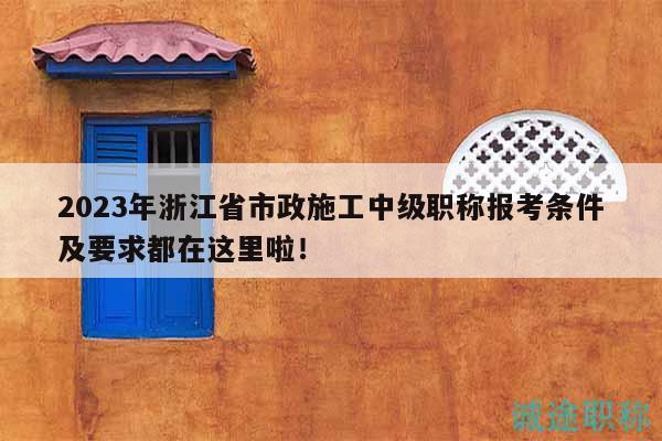 2023年浙江省市政施工中級職稱報考條件及要求都在這里啦！