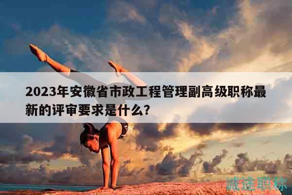 2023年安徽省市政工程管理副高級職稱最新的評審要求是什么？