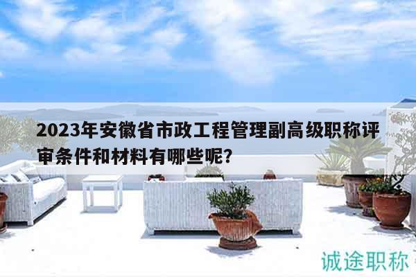2023年安徽省市政工程管理副高級(jí)職稱評(píng)審條件和材料有哪些呢？