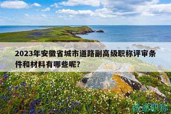 2023年安徽省城市道路副高級(jí)職稱評(píng)審條件和材料有哪些呢？