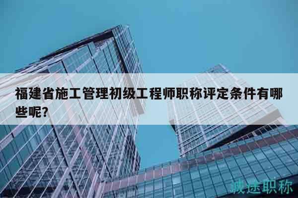 福建省施工管理初級(jí)工程師職稱評(píng)定條件有哪些呢？