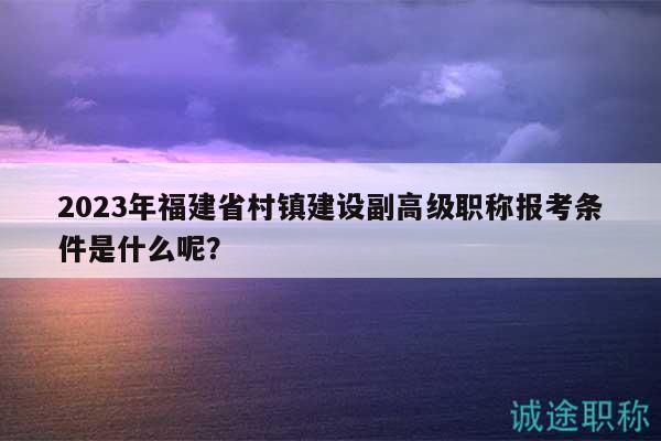 2023年福建省村鎮(zhèn)建設(shè)副高級(jí)職稱報(bào)考條件是什么呢？