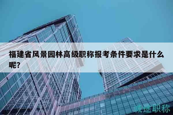 福建省風(fēng)景園林高級(jí)職稱報(bào)考條件要求是什么呢？