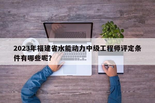 2023年福建省水能動(dòng)力中級工程師評定條件有哪些呢？