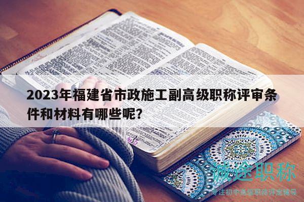 2023年福建省市政施工副高級(jí)職稱評(píng)審條件和材料有哪些呢？
