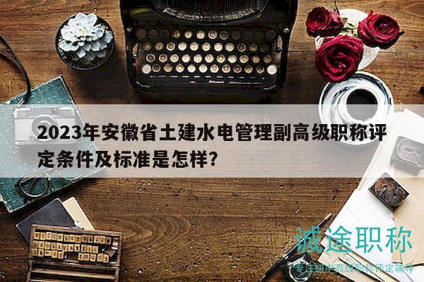 2023年安徽省土建水電管理副高級(jí)職稱評(píng)定條件及標(biāo)準(zhǔn)是怎樣？