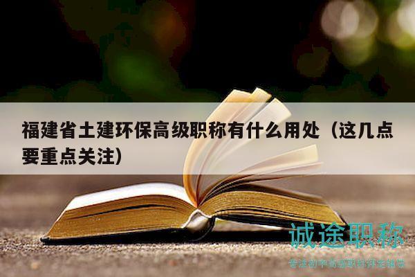 福建省土建環(huán)保高級職稱有什么用處（這幾點要重點關注）