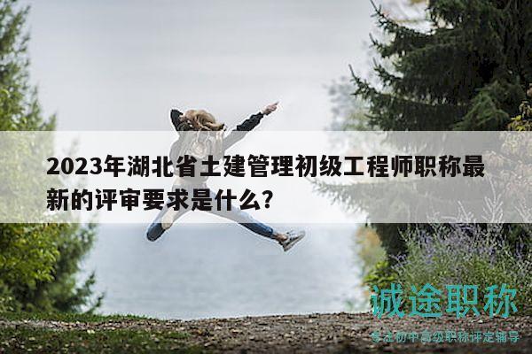2023年湖北省土建管理初級工程師職稱最新的評審要求是什么？