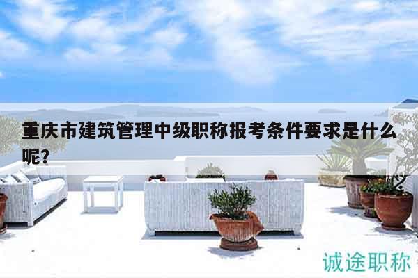 重慶市建筑管理中級(jí)職稱報(bào)考條件要求是什么呢？