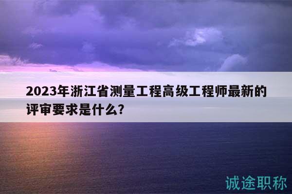 2023年浙江省測量工程高級工程師最新的評審要求是什么？