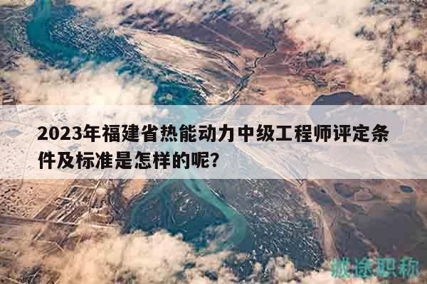 2023年福建省熱能動(dòng)力中級(jí)工程師評(píng)定條件及標(biāo)準(zhǔn)是怎樣的呢？
