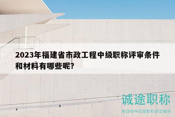 2023年福建省市政工程中級職稱評審條件和材料有哪些呢？