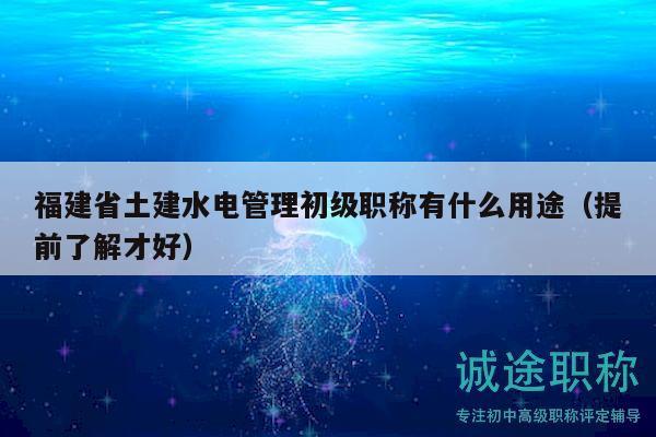 福建省土建水電管理初級職稱有什么用途（提前了解才好）
