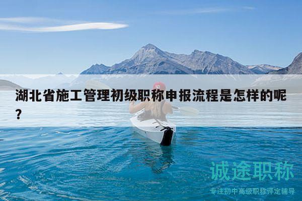 湖北省施工管理初級職稱申報流程是怎樣的呢？