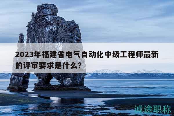 2023年福建省電氣自動(dòng)化中級工程師最新的評審要求是什么？