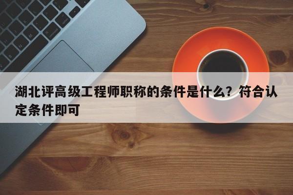 湖北評高級工程師職稱的條件是什么？符合認定條件即可