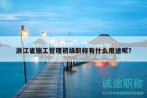 浙江省施工管理初級職稱有什么用途呢？
