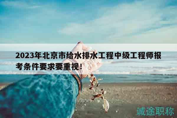2023年北京市給水排水工程中級(jí)工程師報(bào)考條件要求要重視！