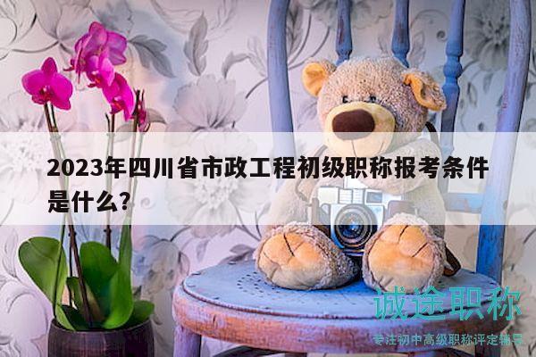 2023年四川省市政工程初級職稱報考條件是什么？