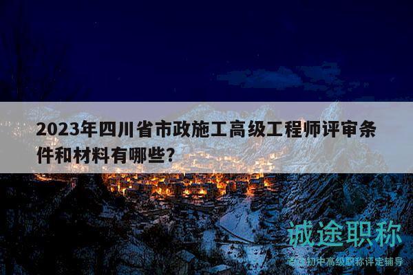 2023年四川省市政施工高級(jí)工程師評(píng)審條件和材料有哪些？