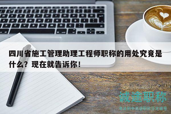 四川省施工管理助理工程師職稱的用處究竟是什么？現(xiàn)在就告訴你！