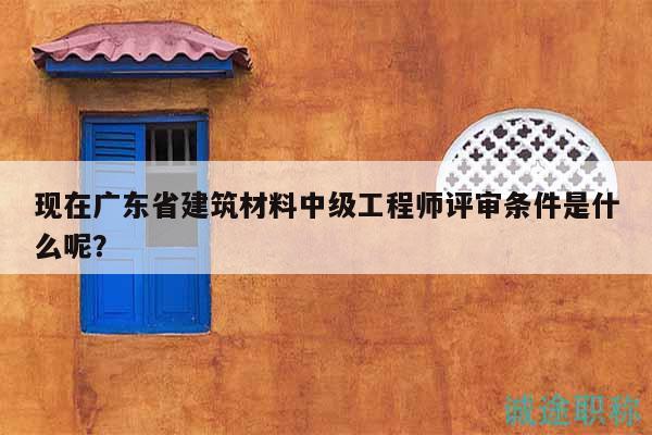現(xiàn)在廣東省建筑材料中級(jí)工程師評(píng)審條件是什么呢？