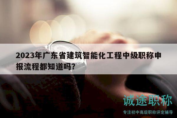 2023年廣東省建筑智能化工程中級職稱申報流程都知道嗎？