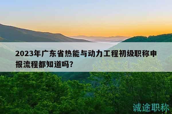 2023年廣東省熱能與動力工程初級職稱申報流程都知道嗎？