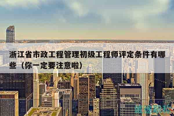浙江省市政工程管理初級工程師評定條件有哪些（你一定要注意啦）