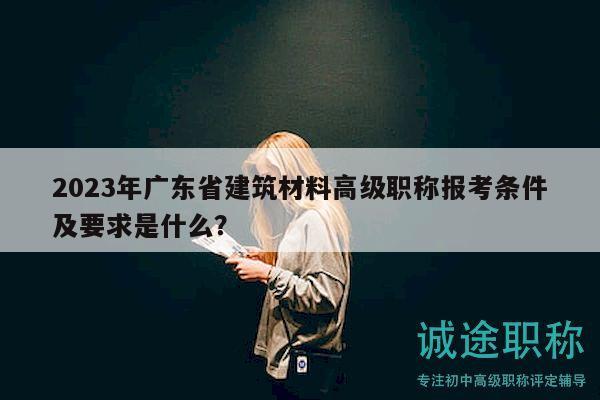 2023年廣東省建筑材料高級職稱報考條件及要求是什么？
