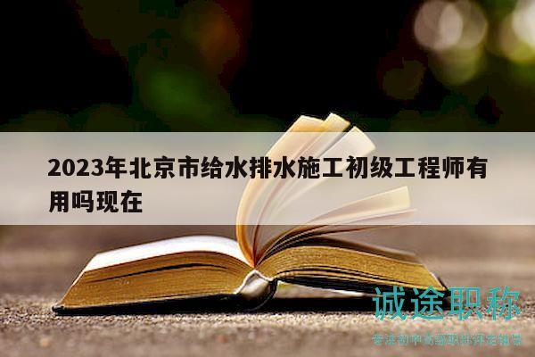 2023年北京市給水排水施工初級工程師有用嗎現(xiàn)在