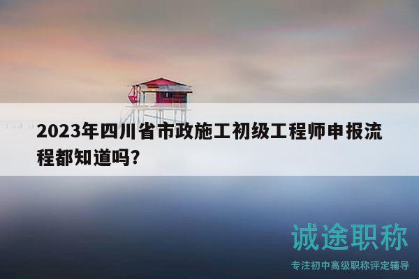 2023年四川省市政施工初級(jí)工程師申報(bào)流程都知道嗎？