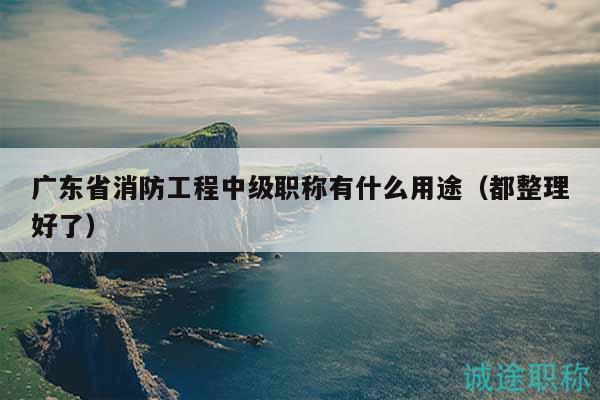 廣東省消防工程中級職稱有什么用途（都整理好了）