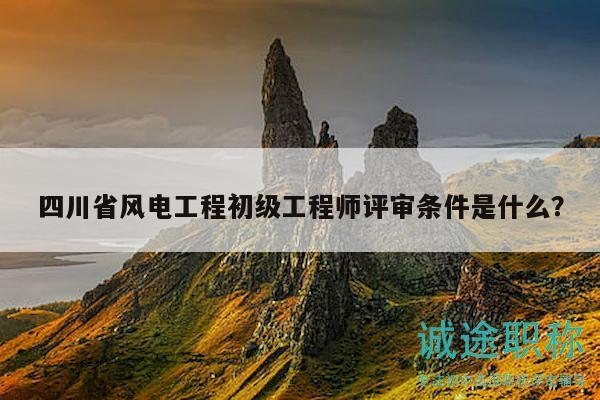 四川省風電工程初級工程師評審條件是什么？