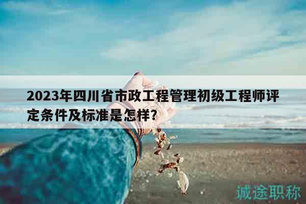 2023年四川省市政工程管理初級(jí)工程師評(píng)定條件及標(biāo)準(zhǔn)是怎樣？