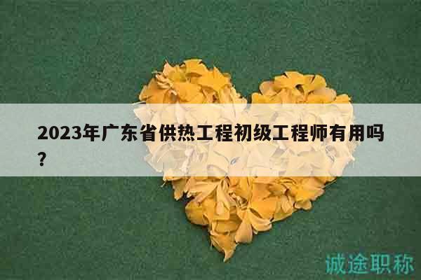 2023年廣東省供熱工程初級(jí)工程師有用嗎？