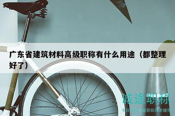廣東省建筑材料高級(jí)職稱有什么用途（都整理好了）